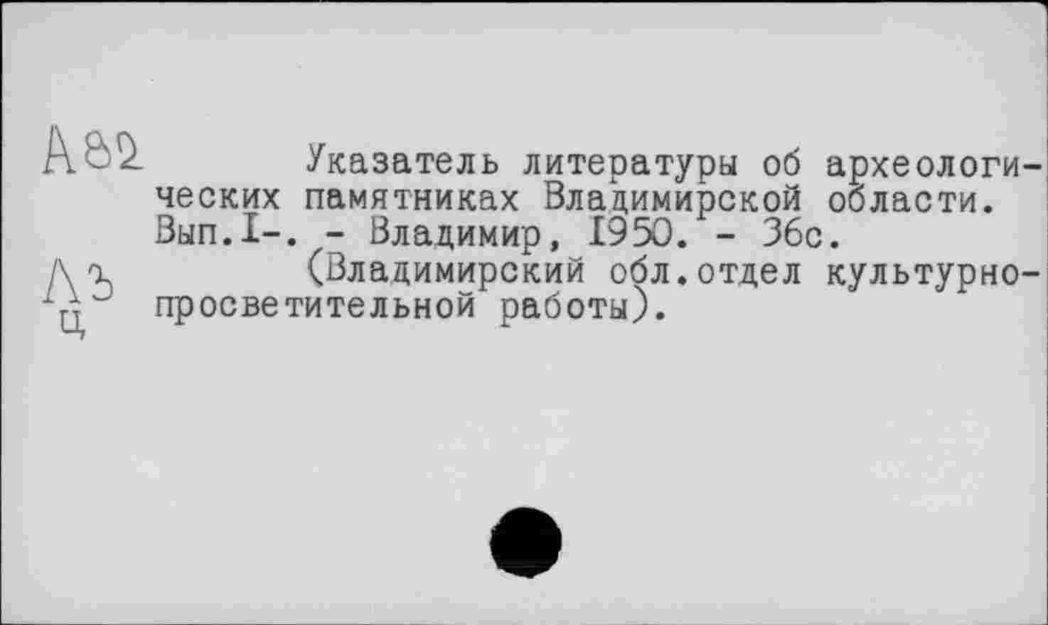 ﻿\Ь2 Указатель литературы об археологических памятниках Владимирской области. Вып.1-. - Владимир, 1950. - 36с.
Хъ	(Владимирский обл.отдел культурно-
ц просветительной работы).